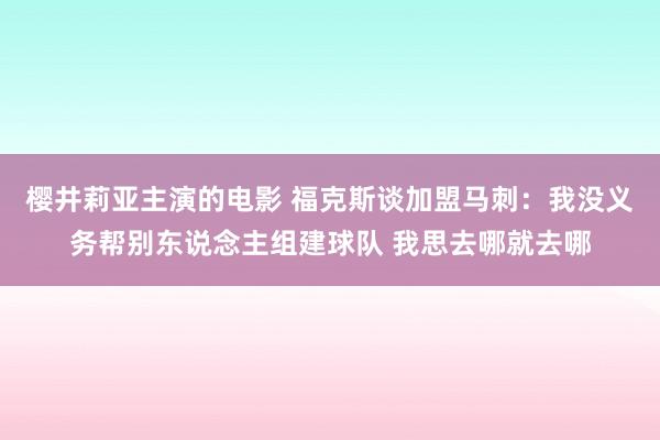 樱井莉亚主演的电影 福克斯谈加盟马刺：我没义务帮别东说念主组建球队 我思去哪就去哪