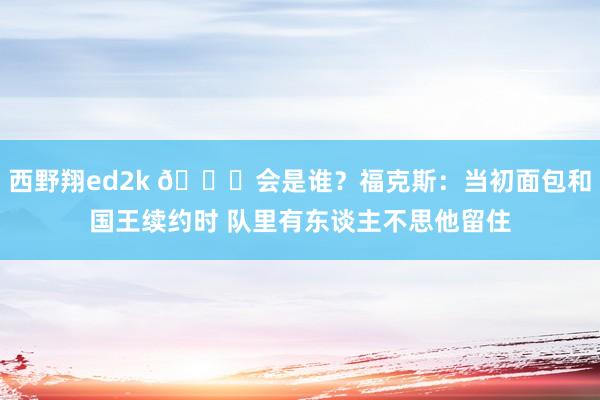 西野翔ed2k 👀会是谁？福克斯：当初面包和国王续约时 队里有东谈主不思他留住