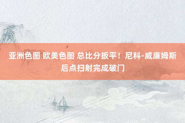 亚洲色图 欧美色图 总比分扳平！尼科-威廉姆斯后点扫射完成破门