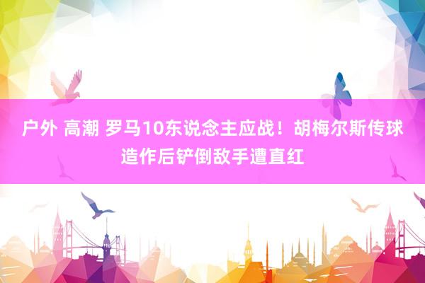 户外 高潮 罗马10东说念主应战！胡梅尔斯传球造作后铲倒敌手遭直红