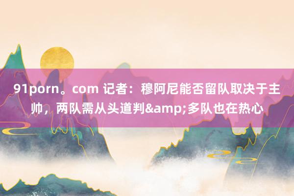 91porn。com 记者：穆阿尼能否留队取决于主帅，两队需从头道判&多队也在热心