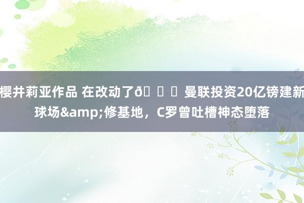 樱井莉亚作品 在改动了😔曼联投资20亿镑建新球场&修基地，C罗曾吐槽神态堕落