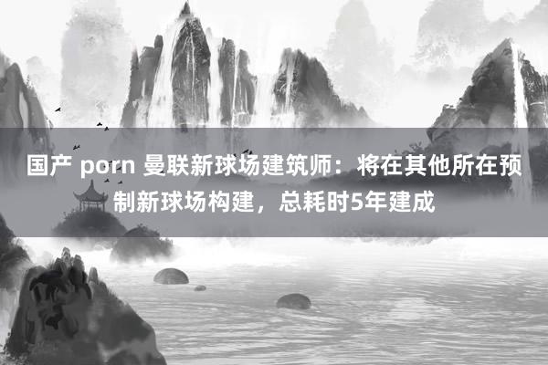 国产 porn 曼联新球场建筑师：将在其他所在预制新球场构建，总耗时5年建成