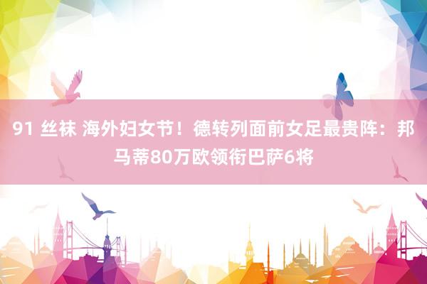 91 丝袜 海外妇女节！德转列面前女足最贵阵：邦马蒂80万欧领衔巴萨6将