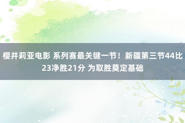 樱井莉亚电影 系列赛最关键一节！新疆第三节44比23净胜21分 为取胜奠定基础