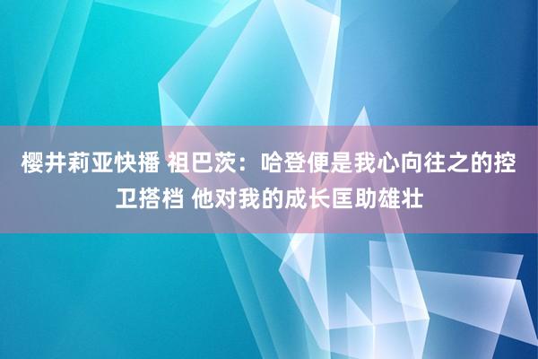 樱井莉亚快播 祖巴茨：哈登便是我心向往之的控卫搭档 他对我的成长匡助雄壮