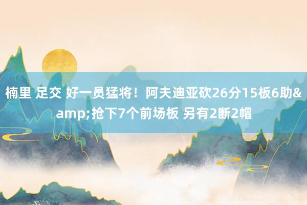楠里 足交 好一员猛将！阿夫迪亚砍26分15板6助&抢下7个前场板 另有2断2帽