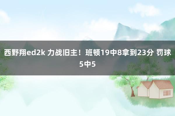 西野翔ed2k 力战旧主！班顿19中8拿到23分 罚球5中5