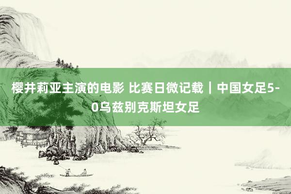 樱井莉亚主演的电影 比赛日微记载｜中国女足5-0乌兹别克斯坦女足