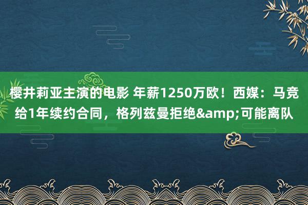 樱井莉亚主演的电影 年薪1250万欧！西媒：马竞给1年续约合同，格列兹曼拒绝&可能离队