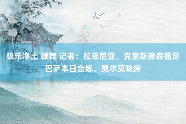 极乐净土 裸舞 记者：拉菲尼亚、克里斯滕森插足巴萨本日合练，奥尔莫缺席