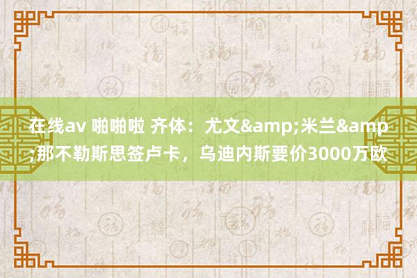 在线av 啪啪啦 齐体：尤文&米兰&那不勒斯思签卢卡，乌迪内斯要价3000万欧