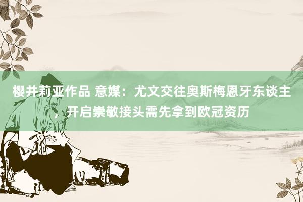 樱井莉亚作品 意媒：尤文交往奥斯梅恩牙东谈主，开启崇敬接头需先拿到欧冠资历