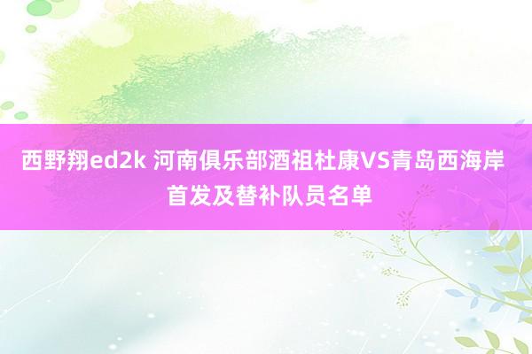 西野翔ed2k 河南俱乐部酒祖杜康VS青岛西海岸  首发及替补队员名单